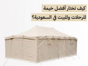 كيف تختار أفضل خيمة للرحلات والمبيت في السعودية؟